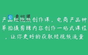 产品短视频创作课，电商产品种草拍摄剪辑内容创作一站式课程，让你更好的获取短视频流量