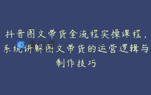 抖音图文带货全流程实操课程，系统讲解图文带货的运营逻辑与制作技巧