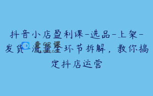 抖音小店盈利课-选品-上架-发货-流量全环节拆解，教你搞定抖店运营