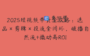 2025短视频带货全攻略：选品×剪辑×投流全闭环，破播自然流+撬动高ROI