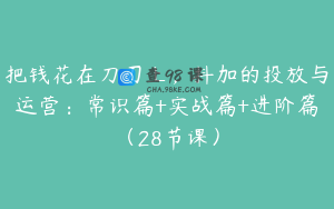 把钱花在刀刃上，抖加的投放与运营：常识篇+实战篇+进阶篇（28节课）