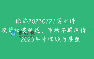 徐远20230721第七讲-政策秋波频送，市场不解风情——2023年中回顾与展望