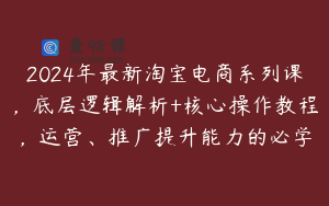 2024年最新淘宝电商系列课，底层逻辑解析+核心操作教程，运营、推广提升能力的必学