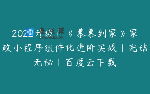 2022升级！《慕慕到家》家政小程序组件化进阶实战|完结无秘|百度云下载