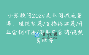 小张顾问2024美业同城流量课，短视频篇/直播搭建篇/开业营销打法/周年庆营销/视频剪辑等