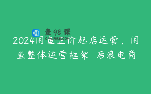 2024闲鱼正价起店运营,闲鱼整体运营框架-后浪电商