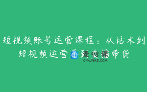 短视频账号运营课程：从话术到短视频运营再到直播带货