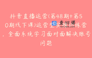 抖音直播运营(第48期+第50期线下课)运营型实操训练营,全面系统学习面对面解决账号问题