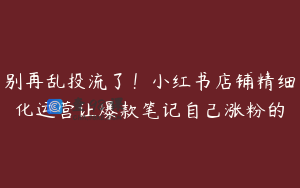 别再乱投流了！小红书店铺精细化运营让爆款笔记自己涨粉的