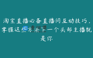 淘宝直播必备直播间互动技巧，掌握这些方法下一个头部主播就是你