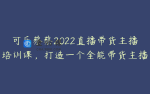 可乐蔡蔡2022直播带货主播培训课,打造一个全能带货主播