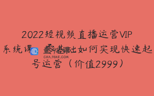 2022短视频直播运营VIP系统课：零基础如何实现快速起号运营（价值2999）