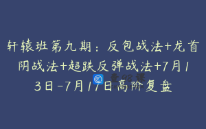轩辕班第九期：反包战法+龙首阴战法+超跌反弹战法+7月13日-7月17日高阶复盘