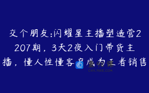 交个朋友:闪耀星主播塑造营2207期，3天2夜入门带货主播，懂人性懂客户成为王者销售