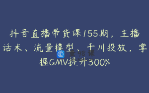 抖音直播带货课155期，主播话术、流量模型、千川投放，掌握GMV提升300%