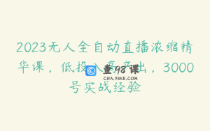 2023无人全自动直播浓缩精华课,低投入高产出,3000号实战经验