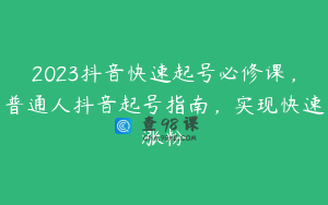2023抖音快速起号必修课，普通人抖音起号指南，实现快速涨粉