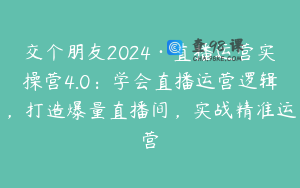 交个朋友2024·直播运营实操营4.0:学会直播运营逻辑,打造爆量直播间,实战精准运营