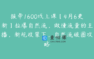 猴帝1600线上课【4月6更新】拉爆自然流，做懂流量的主播，新规政策下，自然流破圈攻略