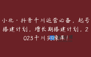 小北·抖音千川运营必备,起号搭建计划,增长期搭建计划,2023千川实操课!