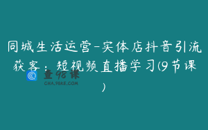 同城生活运营-实体店抖音引流获客：短视频直播学习(9节课)