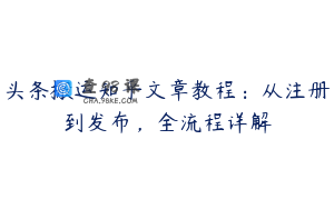头条搬运知乎文章教程：从注册到发布，全流程详解