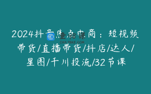 2024抖音焦点电商：短视频带货/直播带货/抖店/达人/星图/千川投流/32节课