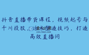 抖音直播带货课程，视频起号与千川投放，话术塑造技巧，打造高效直播间