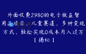 外面收费2980的电子版益智用品项目，儿童赛道，多种变现方式，轻松实现0成本月入过万【揭秘】
