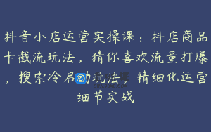 抖音小店运营实操课：抖店商品卡截流玩法，猜你喜欢流量打爆，搜索冷启动玩法，精细化运营细节实战