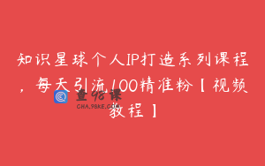 知识星球个人IP打造系列课程，每天引流100精准粉【视频教程】