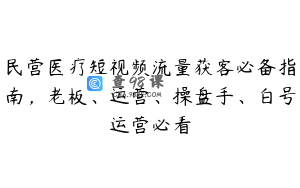 民营医疗短视频流量获客必备指南，老板、运营、操盘手、白号运营必看