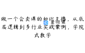 做一个会卖课的知识主播，从底层逻辑到多行业实战案例，学院式教学