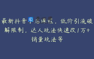 最新抖音小店课程，低价引流破解限制，达人玩法快速改1万+销量玩法等