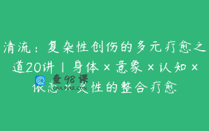 清流：复杂性创伤的多元疗愈之道20讲丨身体×意象×认知×依恋×灵性的整合疗愈