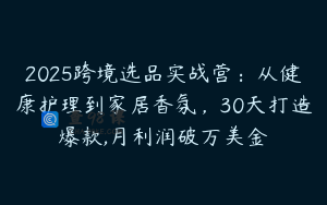 2025跨境选品实战营：从健康护理到家居香氛，30天打造爆款,月利润破万美金