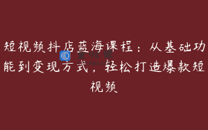 短视频抖店蓝海课程：从基础功能到变现方式，轻松打造爆款短视频