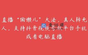 直播“偷懒儿”大法，真人转无人，支持抖音视频号双平台手机或者电脑直播