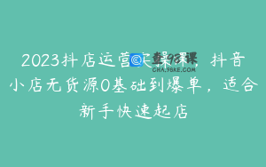 2023抖店运营实操课,抖音小店无货源0基础到爆单,适合新手快速起店