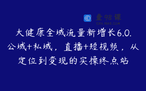 大健康全域流量新增长6.0.公域+私域，直播+短视频，从定位到变现的实操终点站