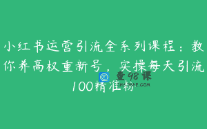 小红书运营引流全系列课程：教你养高权重新号，实操每天引流100精准粉