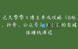 已久零零《博主养成攻略（B站、抖音、公众号）》小白的自媒体赚钱课程