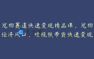 宠物赛道快速变现精品课，宠物经济风口，短视频带货快速变现
