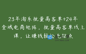 23年淘系批量高客单+24年全域电商矩阵，批量高客单线上课，让赚钱轻松无脑点