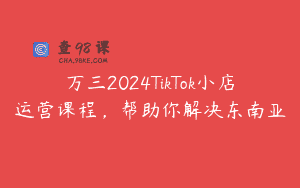 万三2024TikTok小店运营课程，帮助你解决东南亚