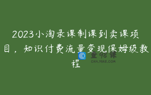 2023小淘录课制课到卖课项目，知识付费流量变现保姆级教程