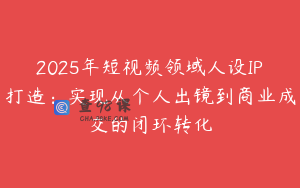 2025年短视频领域人设IP打造：实现从个人出镜到商业成交的闭环转化
