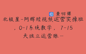 北极星-阿辉短视频运营实操班,0-1系统教学,7-15天独立运营账…