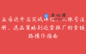 亚马逊开店实战课程：从账号注册、选品策略到运营推广的全链路操作指南