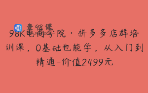 98K电商学院·拼多多店群培训课，0基础也能学，从入门到精通-价值2499元